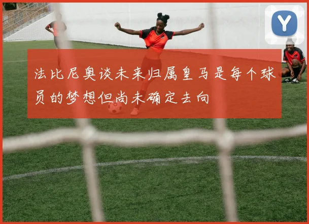 法比尼奥谈未来归属皇马是每个球员的梦想但尚未确定去向