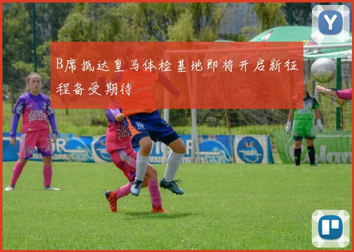 B席抵达皇马体检基地即将开启新征程备受期待