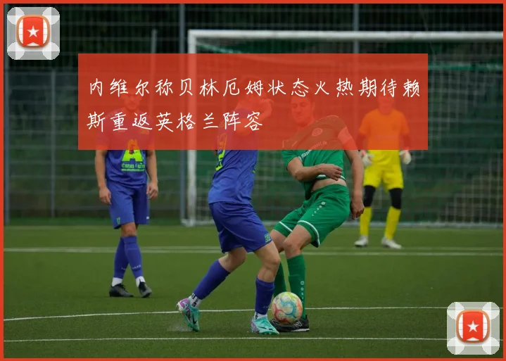 内维尔称贝林厄姆状态火热期待赖斯重返英格兰阵容