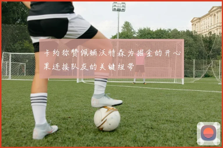 卡约称赞佩顿沃特森为掘金的开心果连接队友的关键纽带